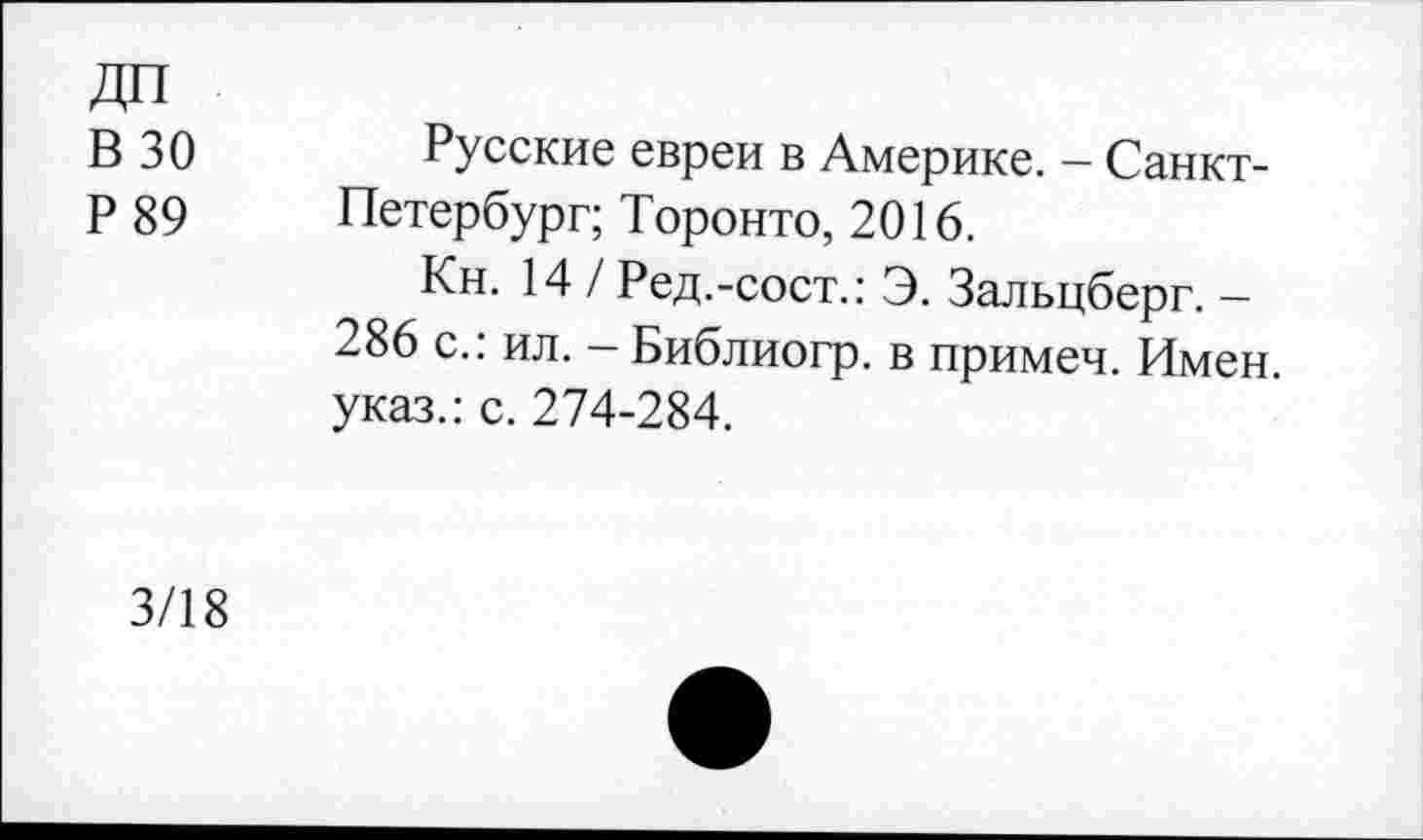 ﻿В 30	Русские евреи в Америке. — Санкт-
р 89 Петербург; Торонто, 2016.
Кн. 14 / Ред.-сост.: Э. Зальцберг. -286 с.: ил. - Библиогр. в примеч. Имен, указ.: с. 274-284.
3/18